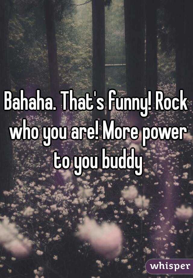 Bahaha. That's funny! Rock who you are! More power to you buddy