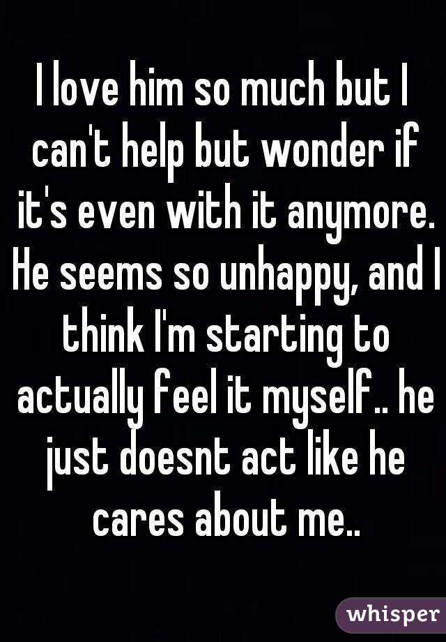 I love him so much but I can't help but wonder if it's even with it anymore. He seems so unhappy, and I think I'm starting to actually feel it myself.. he just doesnt act like he cares about me..