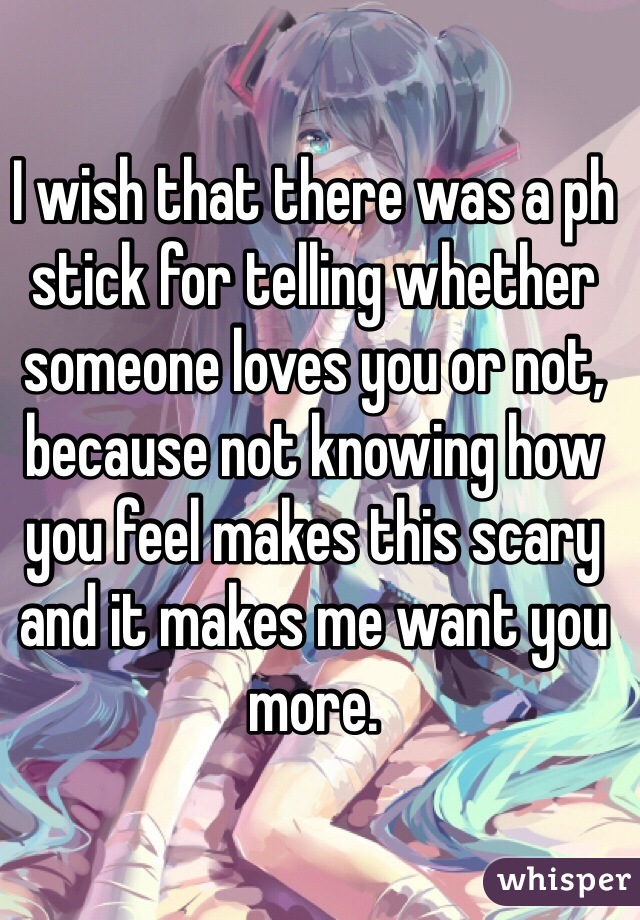 I wish that there was a ph stick for telling whether someone loves you or not, because not knowing how you feel makes this scary and it makes me want you more.