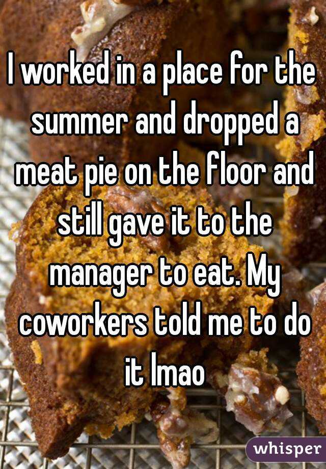 I worked in a place for the summer and dropped a meat pie on the floor and still gave it to the manager to eat. My coworkers told me to do it lmao