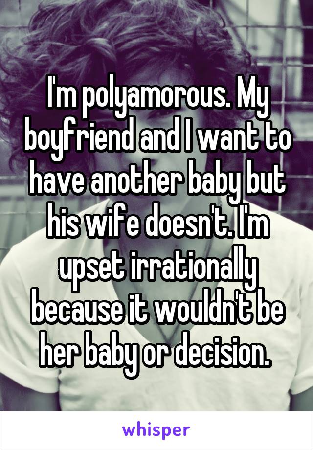 I'm polyamorous. My boyfriend and I want to have another baby but his wife doesn't. I'm upset irrationally because it wouldn't be her baby or decision. 