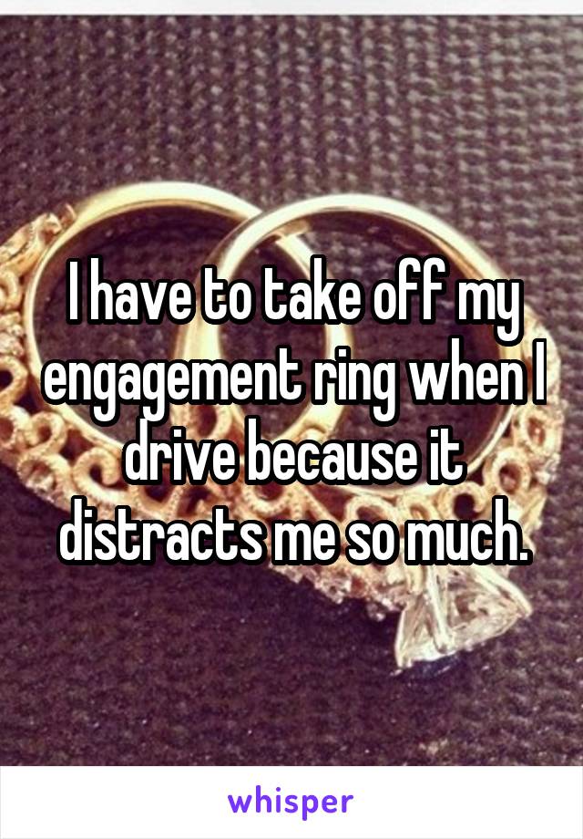 I have to take off my engagement ring when I drive because it distracts me so much.