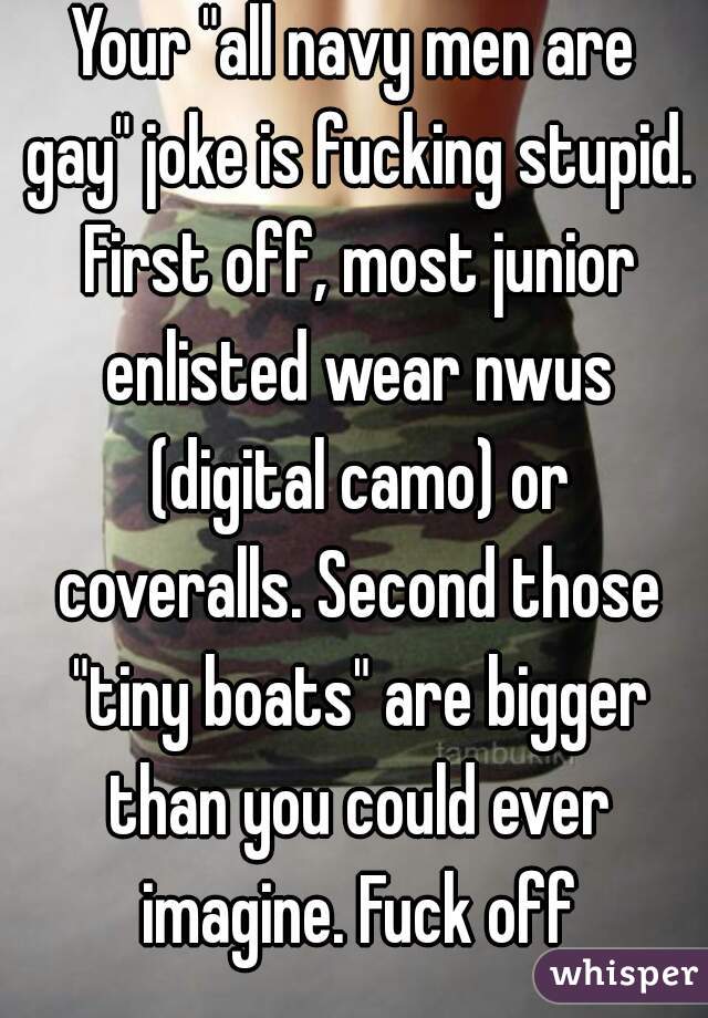 Your "all navy men are gay" joke is fucking stupid. First off, most junior enlisted wear nwus (digital camo) or coveralls. Second those "tiny boats" are bigger than you could ever imagine. Fuck off