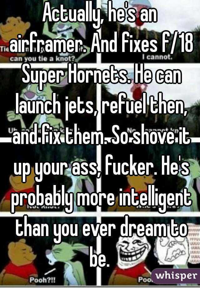 Actually, he's an airframer. And fixes f/18 Super Hornets. He can launch jets, refuel then, and fix them. So shove it up your ass, fucker. He's probably more intelligent than you ever dream to be. 