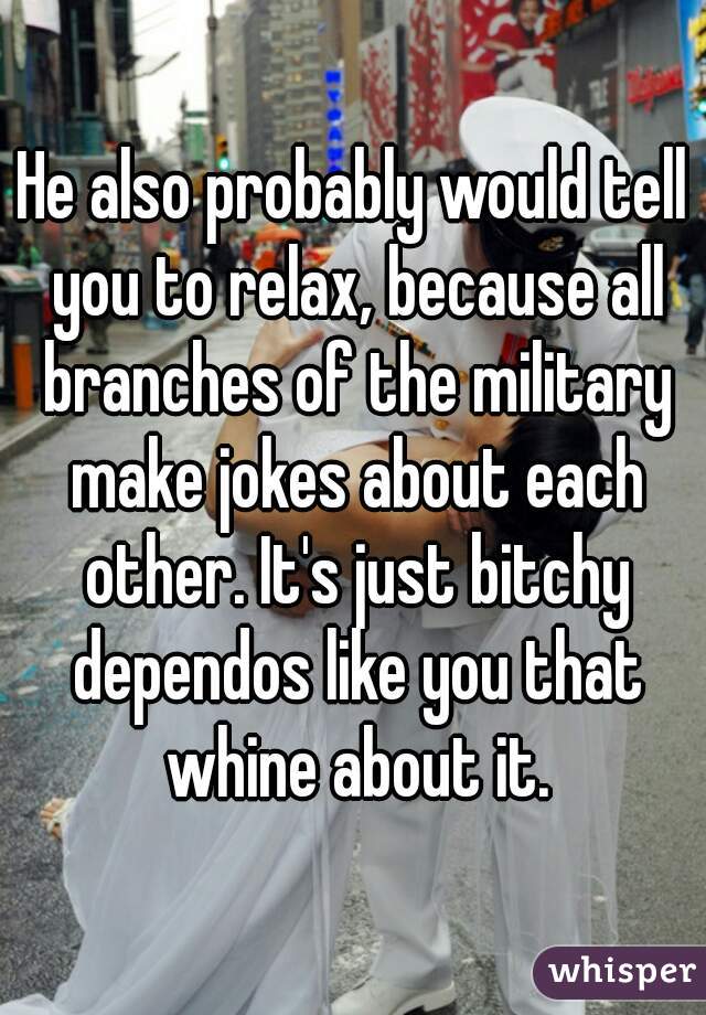 He also probably would tell you to relax, because all branches of the military make jokes about each other. It's just bitchy dependos like you that whine about it.