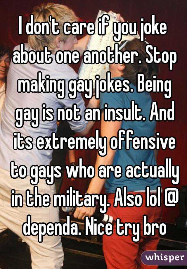 I don't care if you joke about one another. Stop making gay jokes. Being gay is not an insult. And its extremely offensive to gays who are actually in the military. Also lol @ dependa. Nice try bro