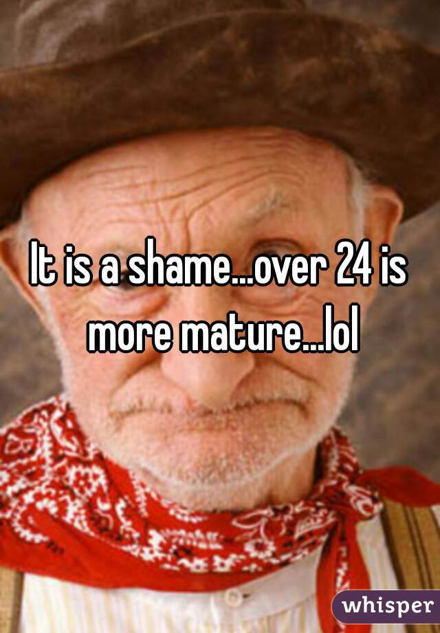 It is a shame...over 24 is more mature...lol