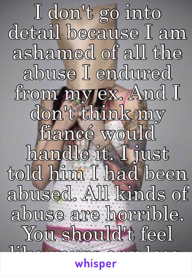I don't go into detail because I am ashamed of all the abuse I endured from my ex. And I don't think my fiancé would handle it. I just told him I had been abused. All kinds of abuse are horrible. You should't feel like yours any less. 