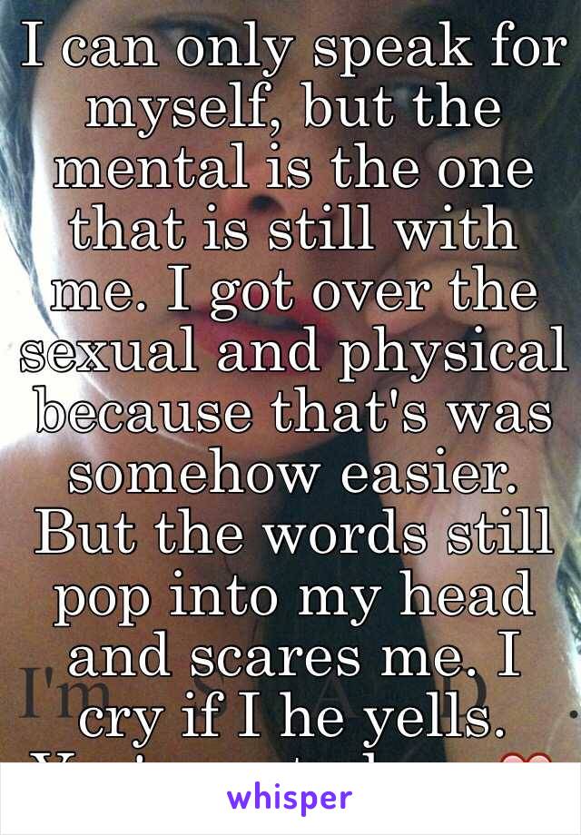 I can only speak for myself, but the mental is the one that is still with me. I got over the sexual and physical because that's was somehow easier. But the words still pop into my head and scares me. I cry if I he yells. You're not alone ❤️