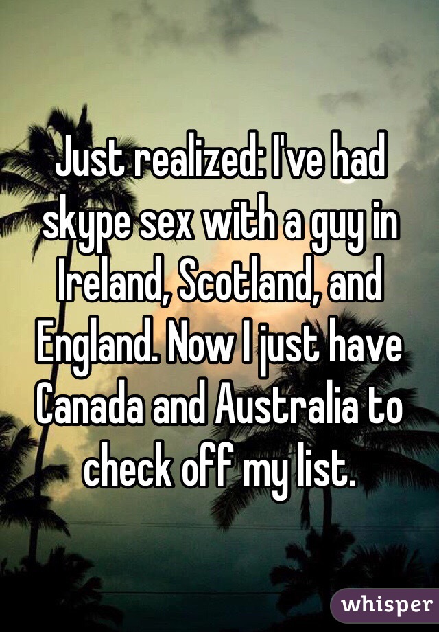 Just realized: I've had skype sex with a guy in Ireland, Scotland, and England. Now I just have Canada and Australia to check off my list.