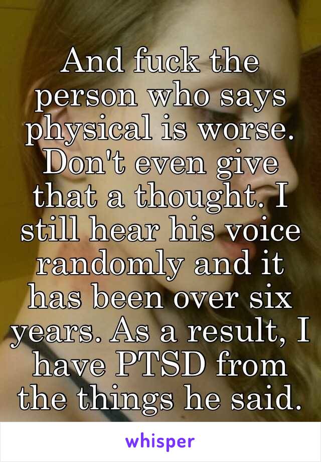 And fuck the person who says physical is worse. Don't even give that a thought. I still hear his voice randomly and it has been over six years. As a result, I have PTSD from the things he said. 