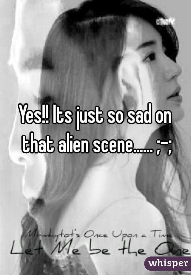 Yes!! Its just so sad on that alien scene...... ;-;