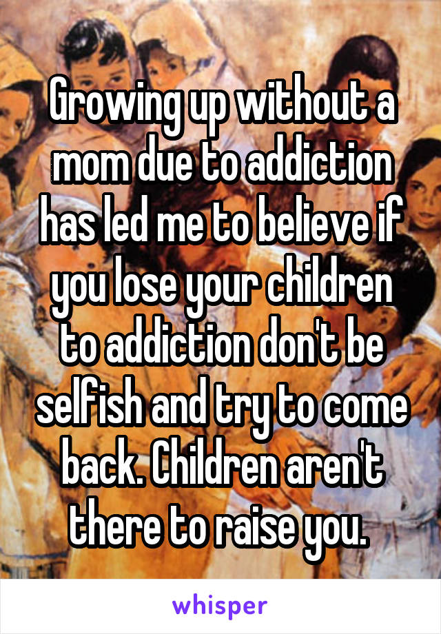 Growing up without a mom due to addiction has led me to believe if you lose your children to addiction don't be selfish and try to come back. Children aren't there to raise you. 