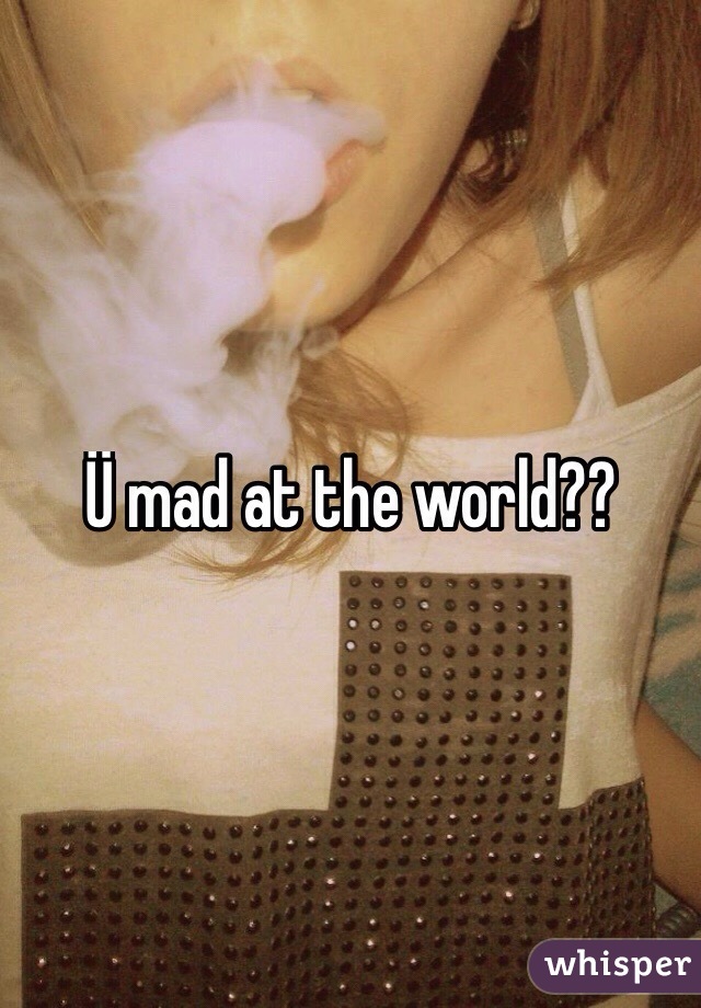 Ü mad at the world??