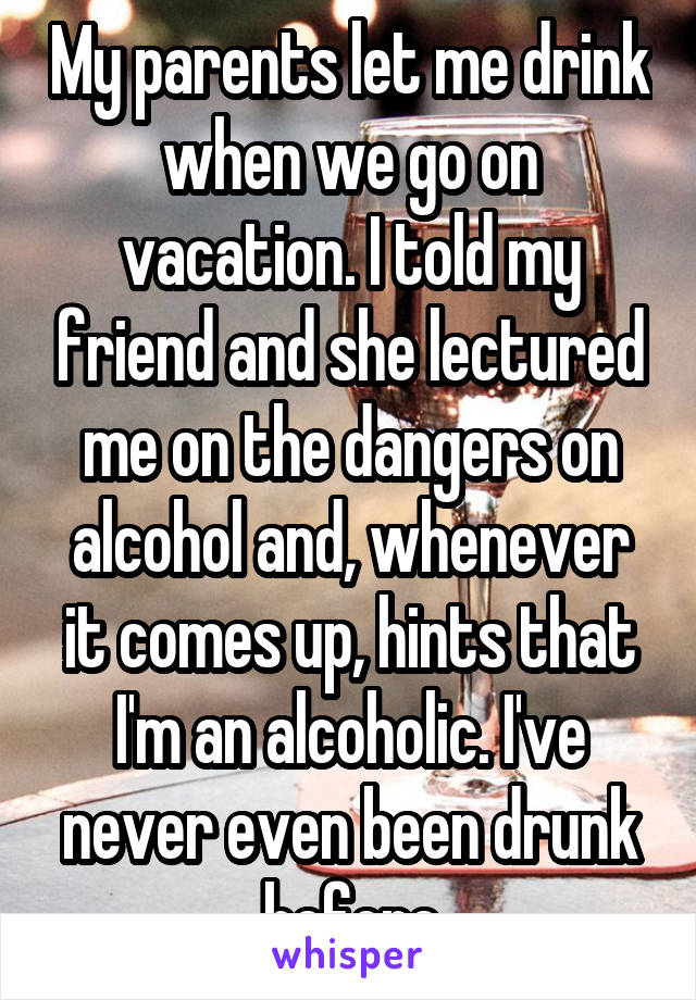 My parents let me drink when we go on vacation. I told my friend and she lectured me on the dangers on alcohol and, whenever it comes up, hints that I'm an alcoholic. I've never even been drunk before