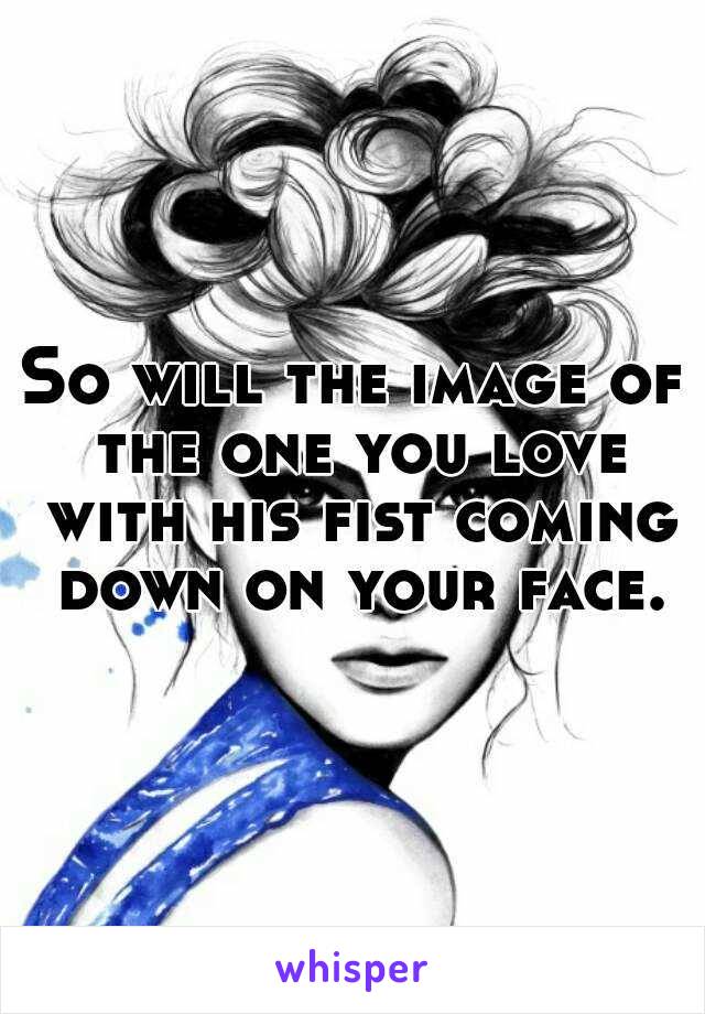 So will the image of the one you love with his fist coming down on your face.