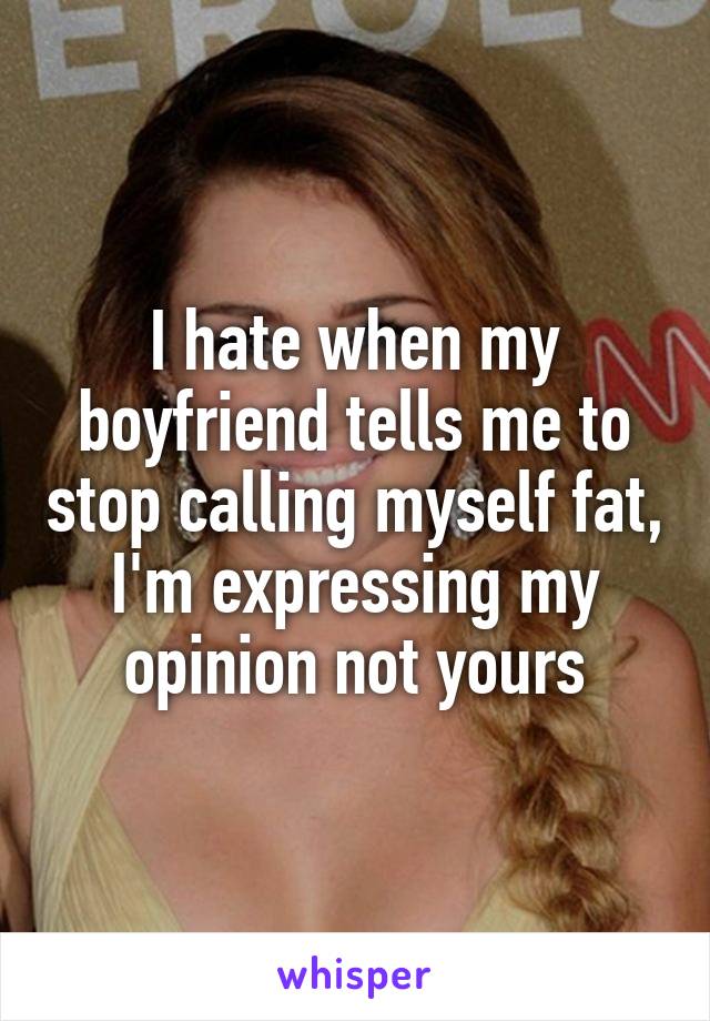 I hate when my boyfriend tells me to stop calling myself fat, I'm expressing my opinion not yours