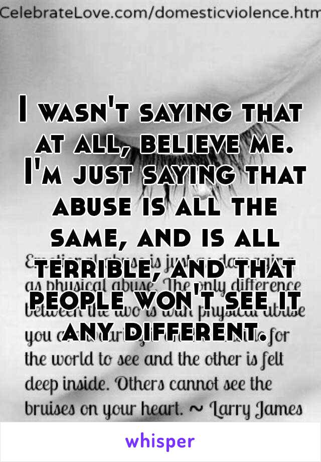 I wasn't saying that at all, believe me. I'm just saying that abuse is all the same, and is all terrible, and that people won't see it any different.