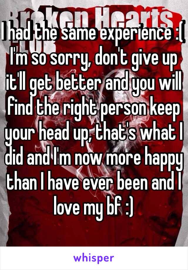 I had the same experience :( 
I'm so sorry, don't give up it'll get better and you will find the right person keep your head up, that's what I did and I'm now more happy than I have ever been and I love my bf :) 