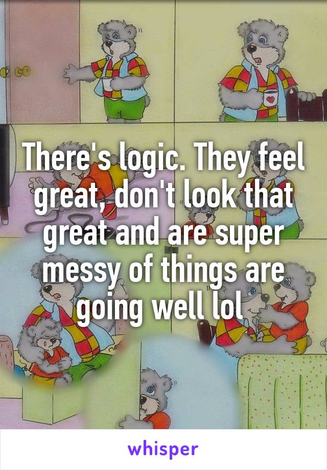 There's logic. They feel great, don't look that great and are super messy of things are going well lol 