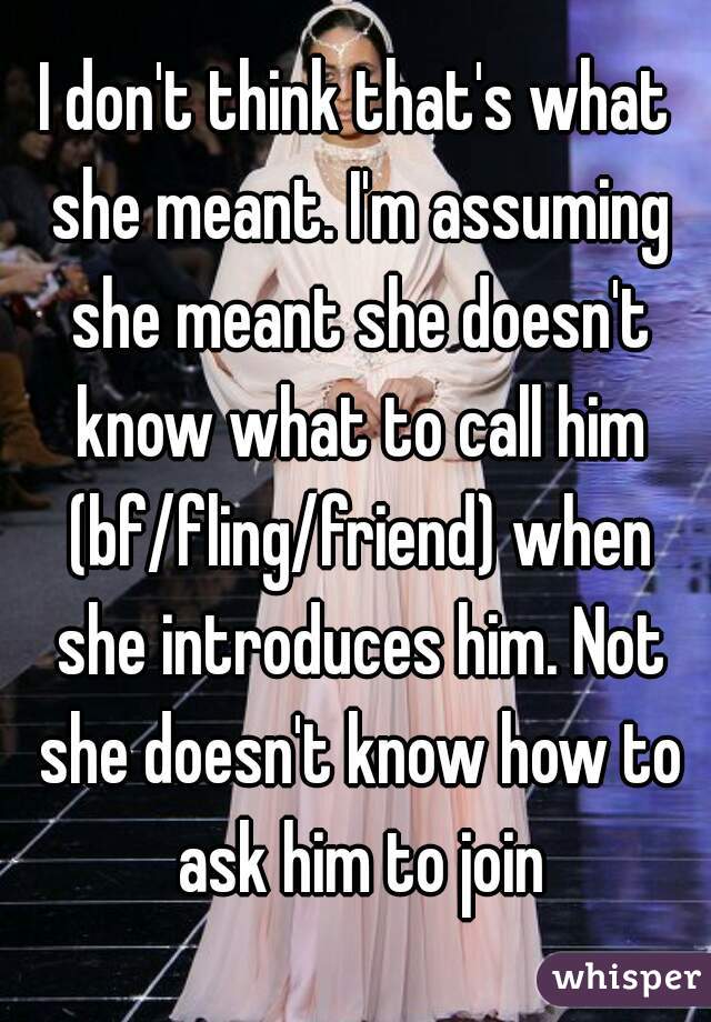 I don't think that's what she meant. I'm assuming she meant she doesn't know what to call him (bf/fling/friend) when she introduces him. Not she doesn't know how to ask him to join