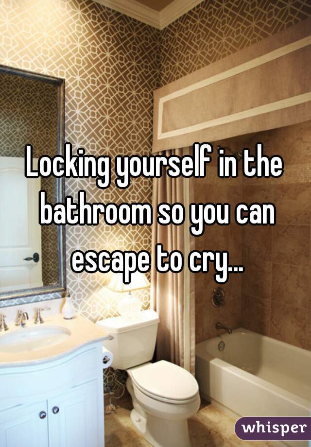 Locking yourself in the bathroom so you can escape to cry...