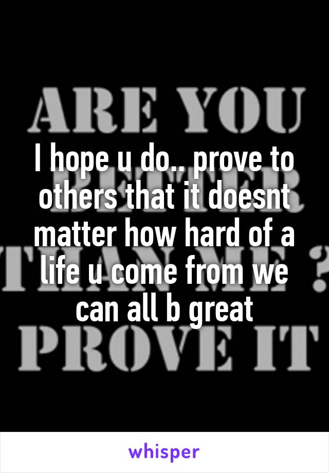 I hope u do.. prove to others that it doesnt matter how hard of a life u come from we can all b great