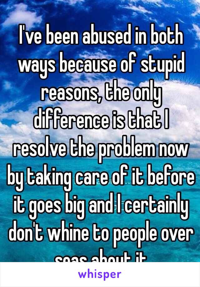 I've been abused in both ways because of stupid reasons, the only difference is that I resolve the problem now by taking care of it before it goes big and I certainly don't whine to people over seas about it