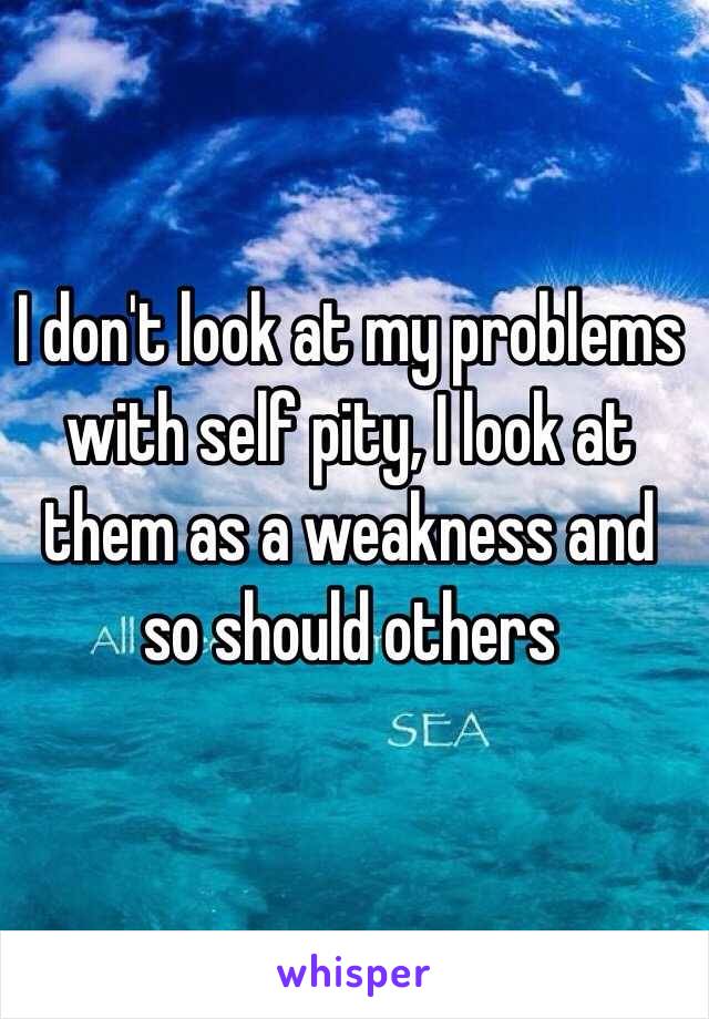 I don't look at my problems with self pity, I look at them as a weakness and so should others