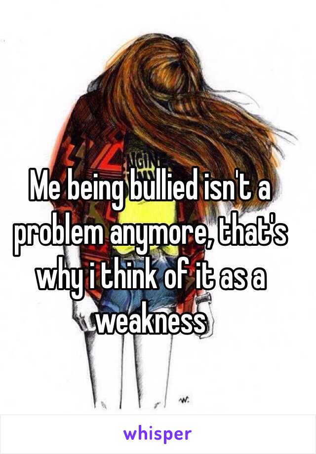 Me being bullied isn't a problem anymore, that's why i think of it as a weakness