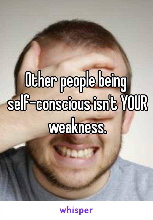 Other people being self-conscious isn't YOUR weakness.