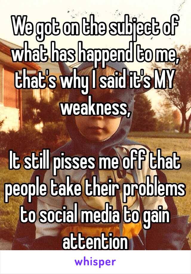 We got on the subject of what has happend to me, that's why I said it's MY weakness,

It still pisses me off that people take their problems to social media to gain attention