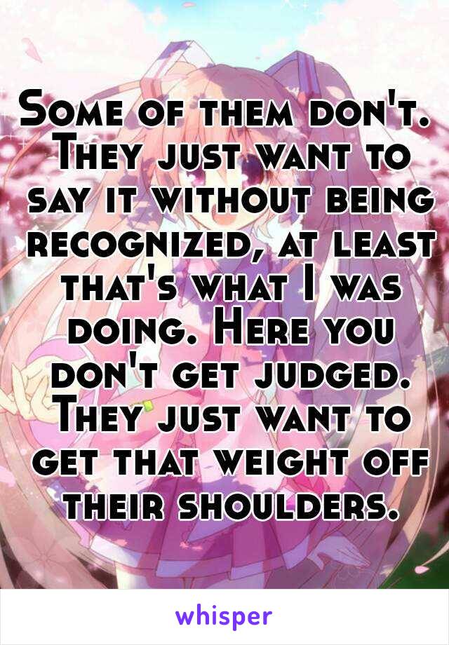 Some of them don't. They just want to say it without being recognized, at least that's what I was doing. Here you don't get judged. They just want to get that weight off their shoulders.