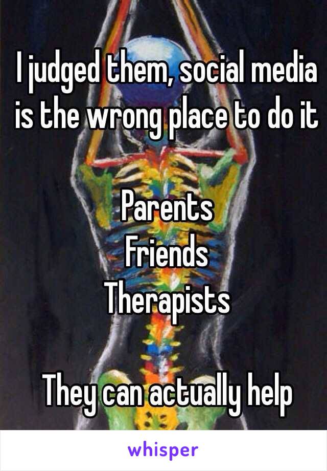 I judged them, social media is the wrong place to do it

Parents
Friends
Therapists

They can actually help