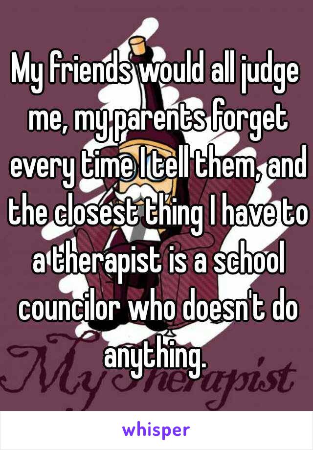 My friends would all judge me, my parents forget every time I tell them, and the closest thing I have to a therapist is a school councilor who doesn't do anything. 