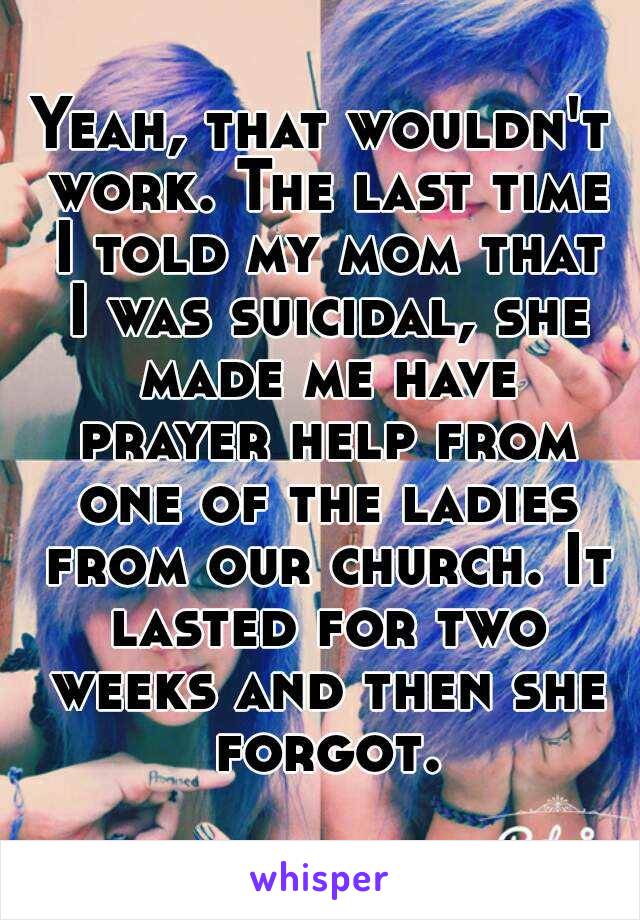 Yeah, that wouldn't work. The last time I told my mom that I was suicidal, she made me have prayer help from one of the ladies from our church. It lasted for two weeks and then she forgot.