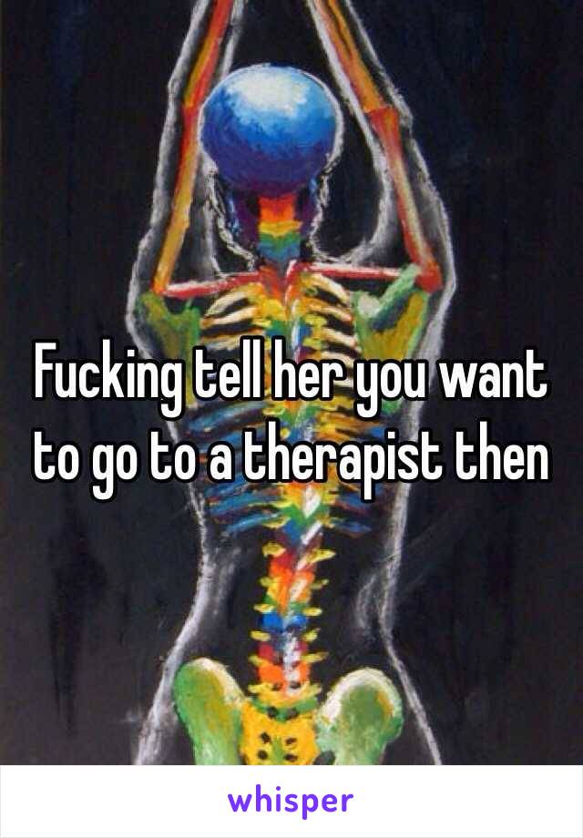 Fucking tell her you want to go to a therapist then