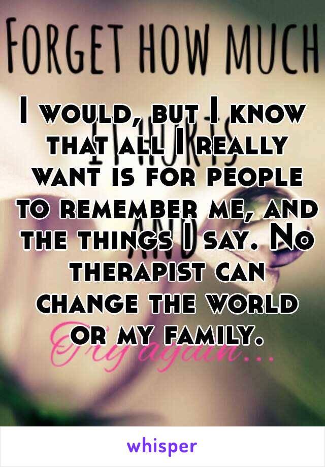 I would, but I know that all I really want is for people to remember me, and the things I say. No therapist can change the world or my family.