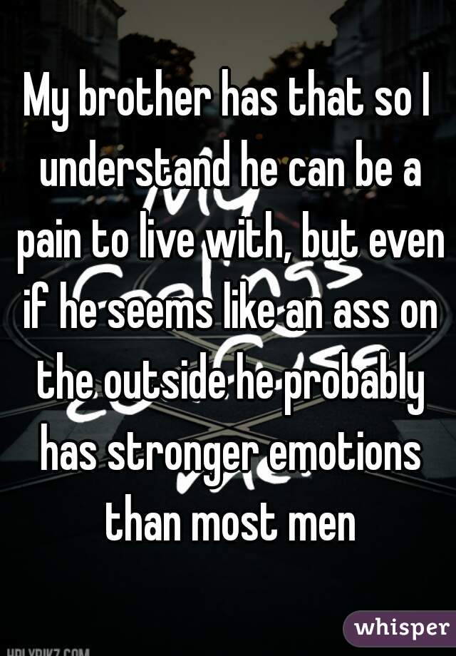 My brother has that so I understand he can be a pain to live with, but even if he seems like an ass on the outside he probably has stronger emotions than most men
