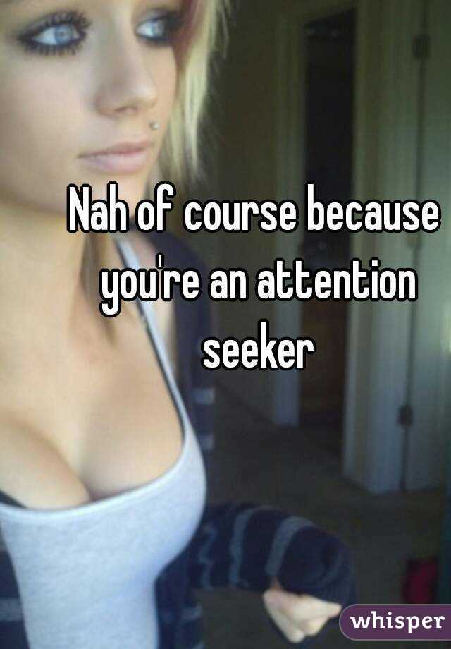 Nah of course because you're an attention seeker
