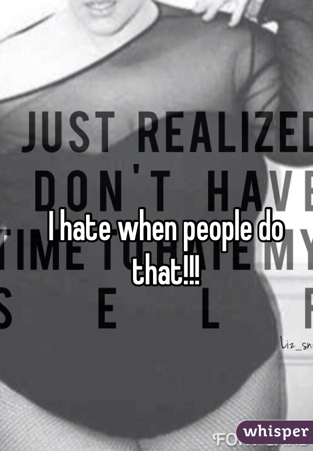 I hate when people do that!!!