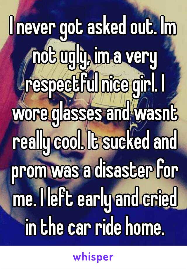 I never got asked out. Im not ugly, im a very respectful nice girl. I wore glasses and wasnt really cool. It sucked and prom was a disaster for me. I left early and cried in the car ride home.