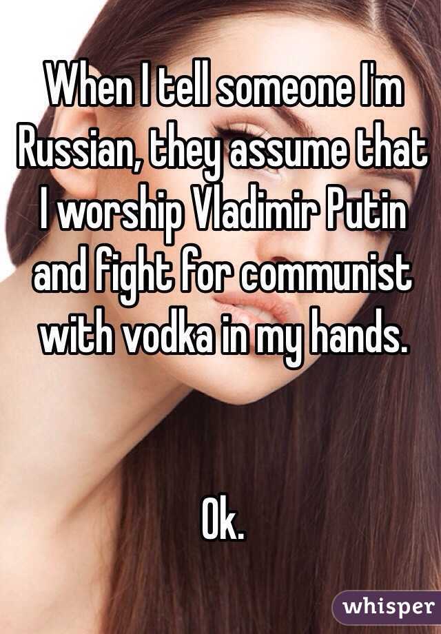 When I tell someone I'm Russian, they assume that I worship Vladimir Putin and fight for communist with vodka in my hands.


Ok.