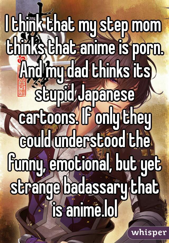 I think that my step mom thinks that anime is porn. And my dad thinks its stupid Japanese cartoons. If only they could understood the funny, emotional, but yet strange badassary that is anime.lol