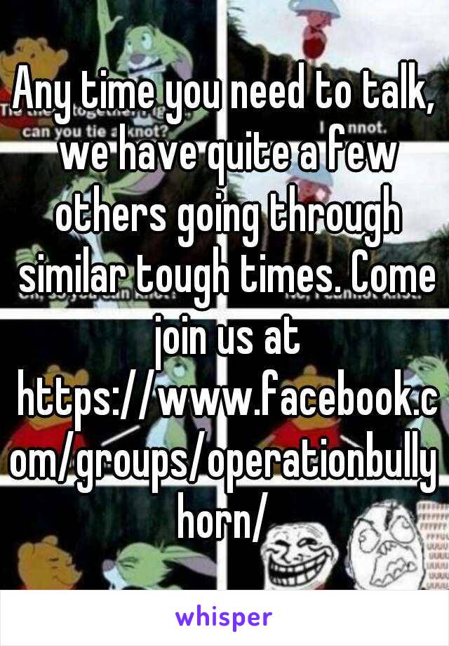 Any time you need to talk, we have quite a few others going through similar tough times. Come join us at https://www.facebook.com/groups/operationbullyhorn/