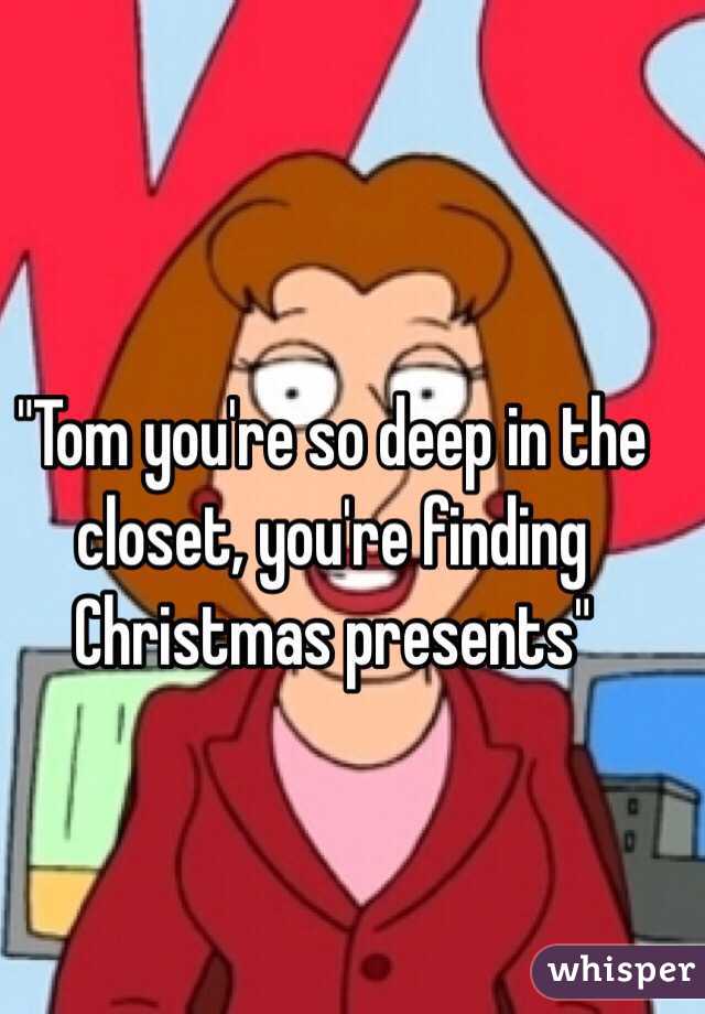 "Tom you're so deep in the closet, you're finding Christmas presents"