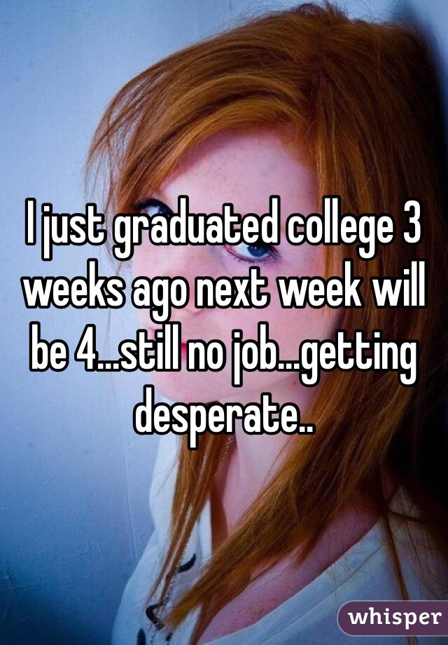 I just graduated college 3 weeks ago next week will be 4...still no job...getting desperate..