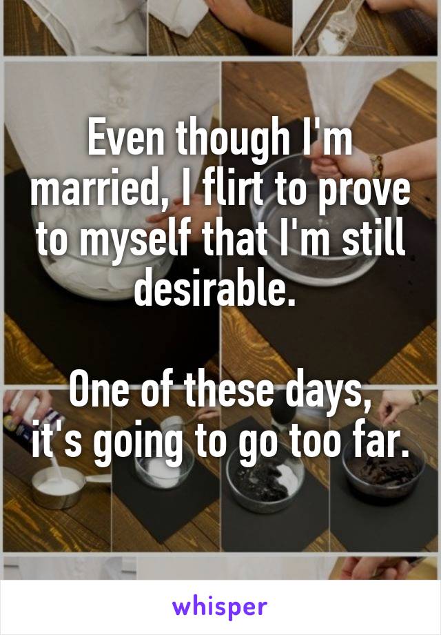 Even though I'm married, I flirt to prove to myself that I'm still desirable. 

One of these days, it's going to go too far. 