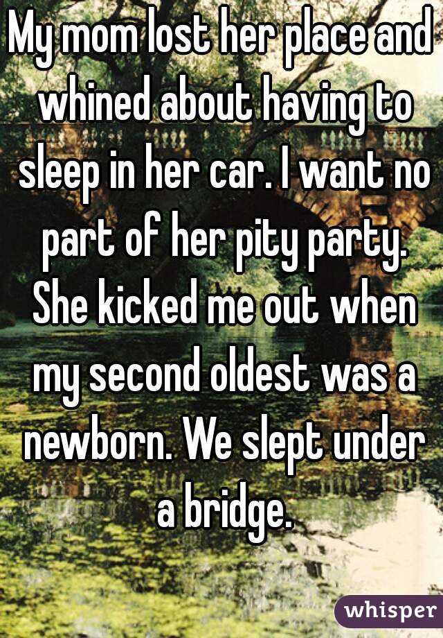 My mom lost her place and whined about having to sleep in her car. I want no part of her pity party. She kicked me out when my second oldest was a newborn. We slept under a bridge.