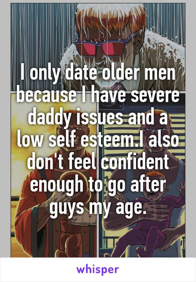 I only date older men because I have severe daddy issues and a low self esteem.I also don't feel confident enough to go after guys my age.